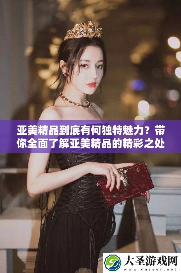 亚美精品到底有何独特魅力