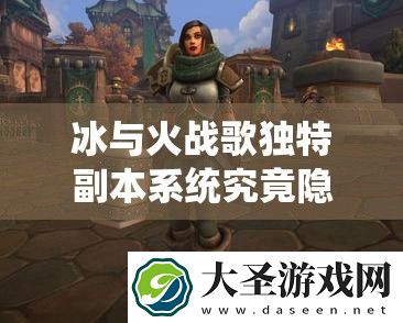 冰与火战歌独特副本系统究竟隐藏着哪些惊喜玩法
