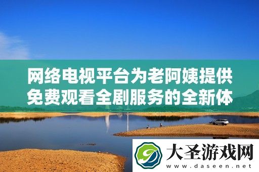 络电视平台为老阿姨提供免费观看全剧服务的全新体验