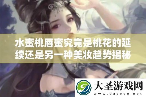 水蜜桃唇蜜究竟是桃花的延续还是另一种美妆趋势揭秘