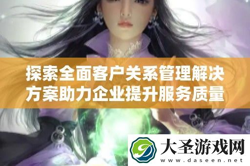 探索全面客户关系管理解决方案助力企业提升服务质量与客户满意度