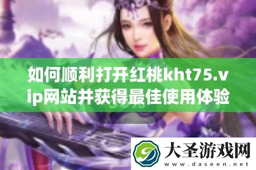如何顺利打开红桃kht75.vip站并获得最佳使用体验