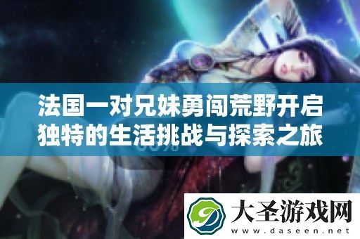 法国一对兄妹勇闯荒野开启独特的生活挑战与探索之旅