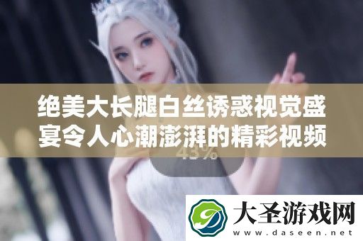 绝美大长腿白**惑视觉盛宴令人心潮澎湃的精彩视频展示