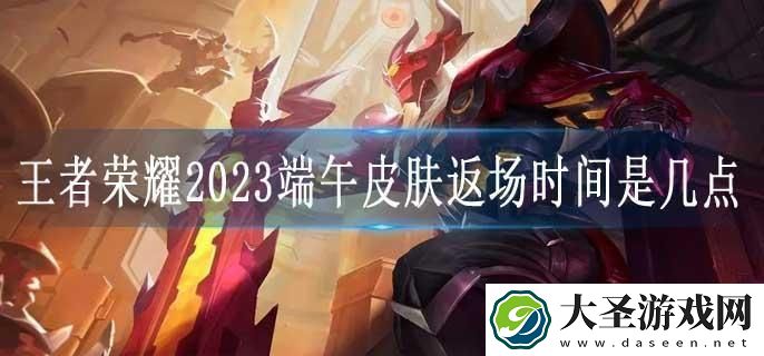 王者荣耀2023端午皮肤返场时间是几点