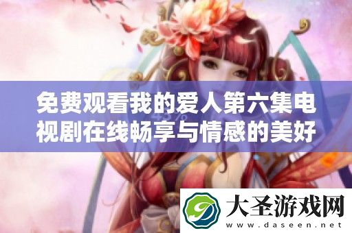免费观看我的爱人第六集电视剧在线畅享与情感的美好邂逅