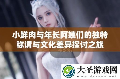 小鲜肉与年长阿姨们的独特称谓与文化差异探讨之旅