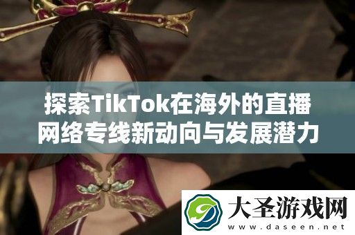 探索TikTok在海外的直播络专线新动向与发展潜力