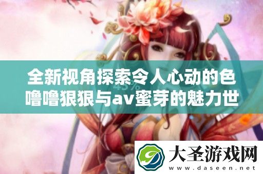 全新视角探索令人心动的色噜噜狠狠与av蜜芽的魅力世界
