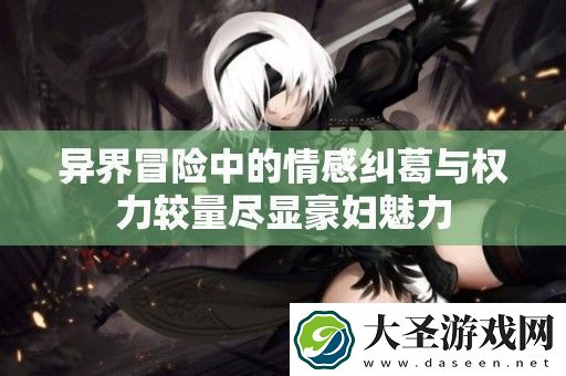 异界冒险中的情感纠葛与权力较量尽显豪妇魅力
