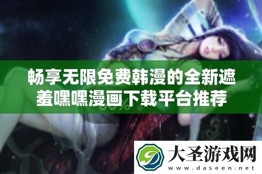 畅享无限免费韩漫的全新遮羞嘿嘿漫画下载平台推荐