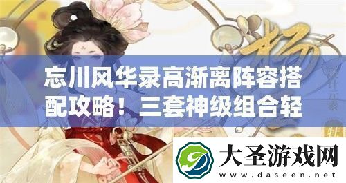 忘川风华录高渐离阵容搭配攻略！三套神级组合轻松碾压全图